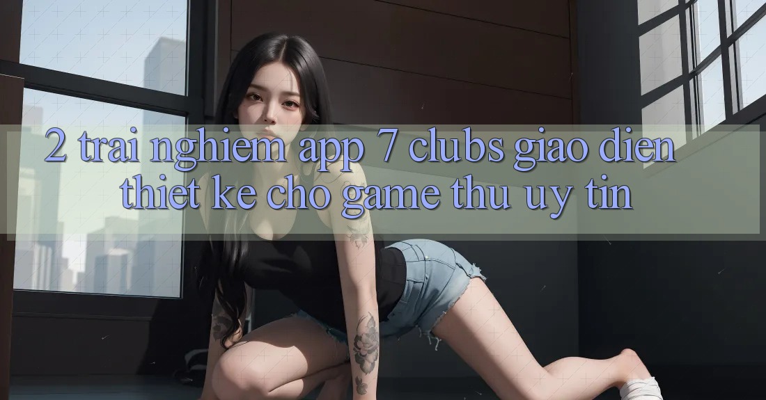 2. Trải Nghiệm App 7 clubs: Giao Diện Thiết Kế Cho Game Thủ Uy tín 2. Trải Nghiệm App 7 clubs: Giao Diện Thiết Kế Cho Game Thủ Uy tín