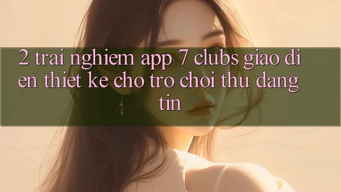 2. Trải Nghiệm App 7 clubs: Giao Diện Thiết Kế Cho Trò chơi Thủ Đáng tin