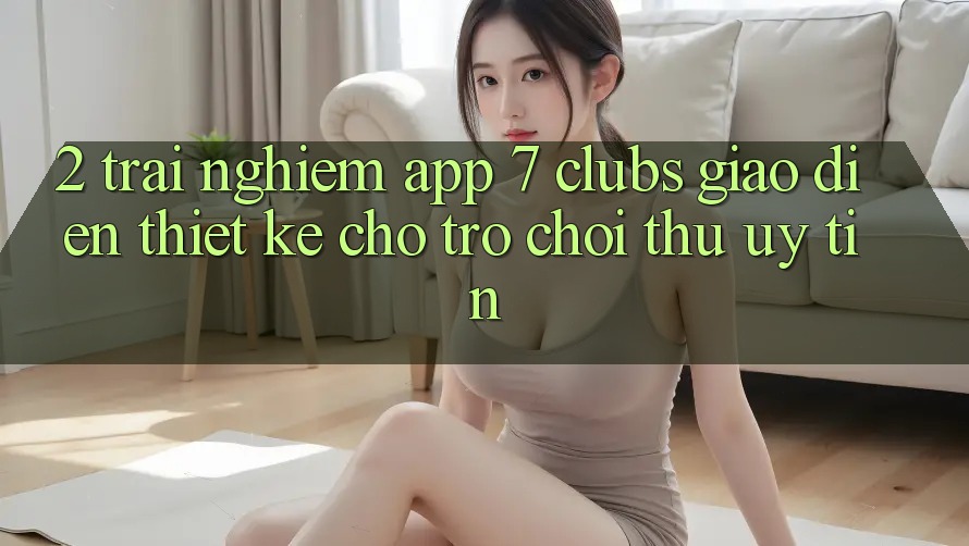 2. Trải nghiệm App 7 clubs: Giao Diện Thiết Kế Cho Trò chơi Thủ Uy tín