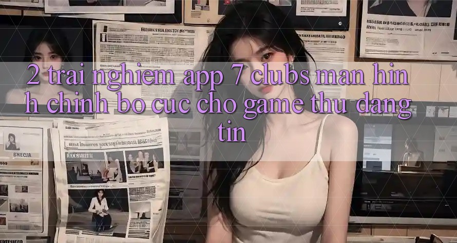 2. Trải Nghiệm App 7 clubs: Màn hình chính Bố cục Cho Game Thủ Đáng tin