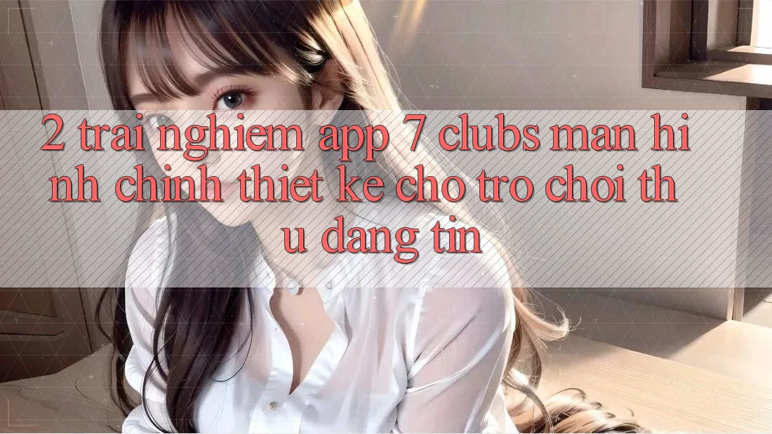 2. Trải Nghiệm App 7 clubs: Màn hình chính Thiết Kế Cho Trò chơi Thủ Đáng tin 2. Trải Nghiệm App 7 clubs: Màn hình chính Thiết Kế Cho Trò chơi Thủ Đáng tin