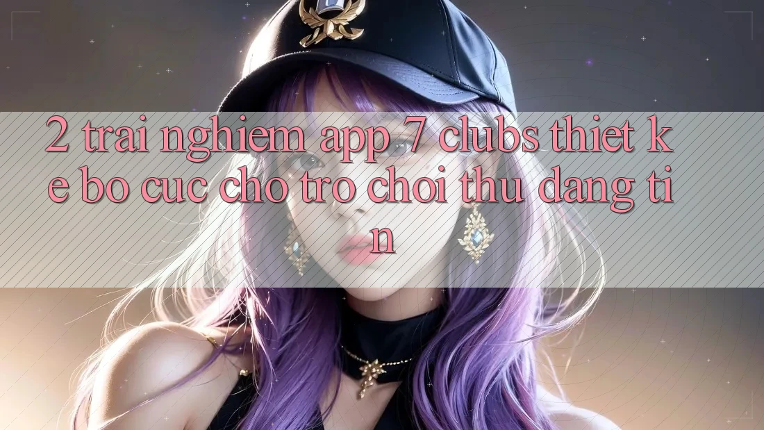 2. Trải Nghiệm App 7 clubs: Thiết kế Bố cục Cho Trò chơi Thủ Đáng tin