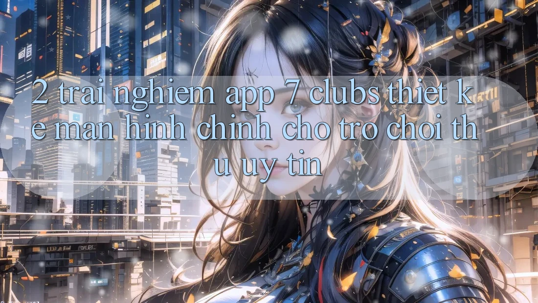 2. Trải Nghiệm App 7 clubs: Thiết kế Màn hình chính Cho Trò chơi Thủ Uy tín