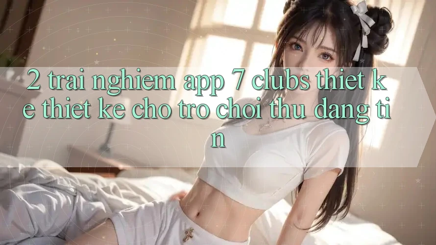 2. Trải Nghiệm App 7 clubs: Thiết kế Thiết Kế Cho Trò chơi Thủ Đáng tin
