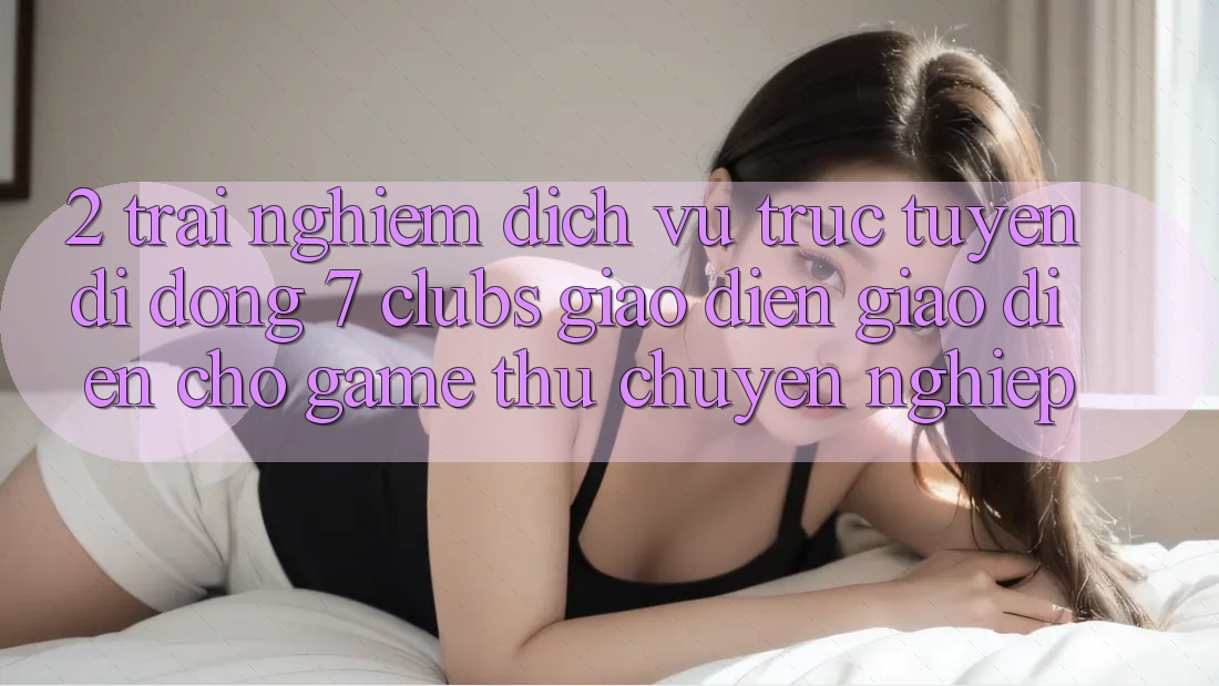 2. Trải Nghiệm Dịch vụ trực tuyến di động 7 clubs: Giao Diện Giao diện Cho Game Thủ Chuyên Nghiệp 2. Trải Nghiệm Dịch vụ trực tuyến di động 7 clubs: Giao Diện Giao diện Cho Game Thủ Chuyên Nghiệp