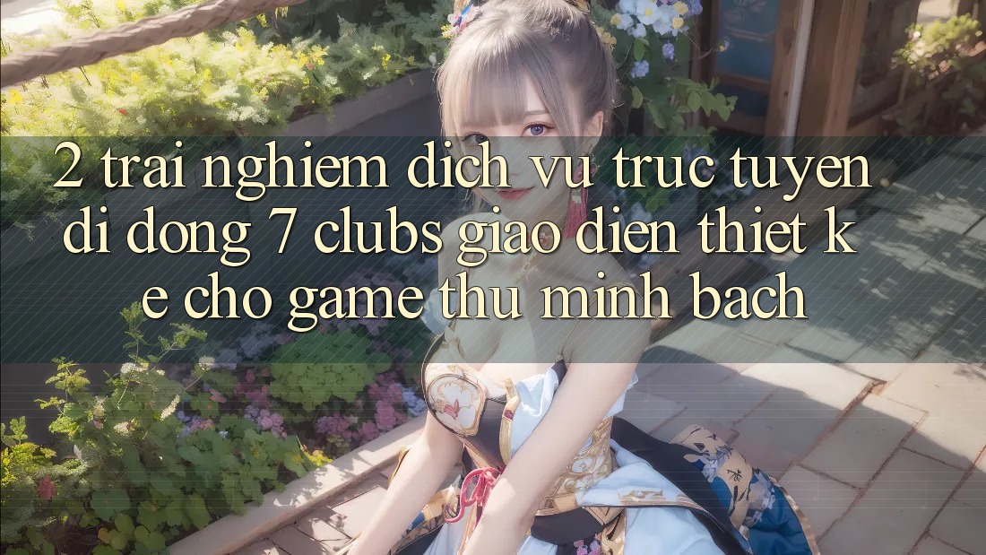 2. Trải Nghiệm Dịch vụ trực tuyến di động 7 clubs: Giao Diện Thiết Kế Cho Game Thủ Minh bạch