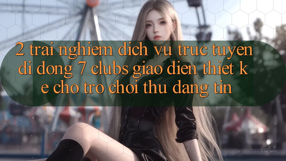 2. Trải Nghiệm Dịch vụ trực tuyến di động 7 clubs: Giao Diện Thiết Kế Cho Trò chơi Thủ Đáng tin