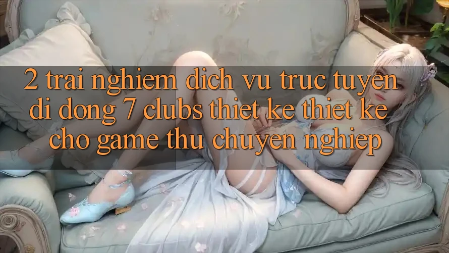 2. Trải Nghiệm Dịch vụ trực tuyến di động 7 clubs: Thiết kế Thiết Kế Cho Game Thủ Chuyên Nghiệp
