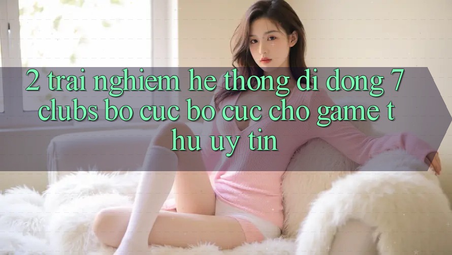 2. Trải Nghiệm Hệ thống di động 7 clubs: Bố cục Bố cục Cho Game Thủ Uy tín