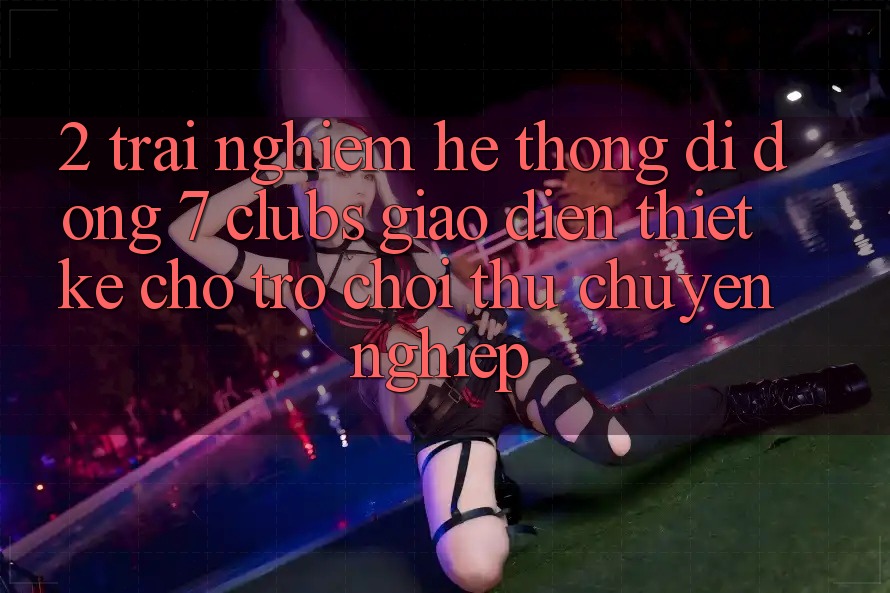 2. Trải Nghiệm Hệ thống di động 7 clubs: Giao Diện Thiết Kế Cho Trò chơi Thủ Chuyên Nghiệp