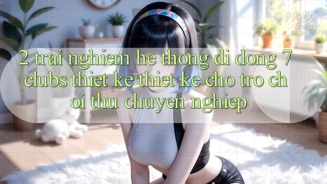 2. Trải Nghiệm Hệ thống di động 7 clubs: Thiết kế Thiết Kế Cho Trò chơi Thủ Chuyên nghiệp