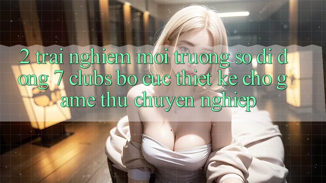 2. Trải Nghiệm Môi trường số di động 7 clubs: Bố cục Thiết Kế Cho Game Thủ Chuyên Nghiệp