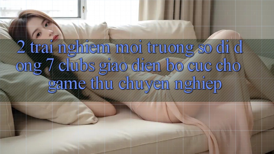 2. Trải Nghiệm Môi trường số di động 7 clubs: Giao Diện Bố cục Cho Game Thủ Chuyên Nghiệp