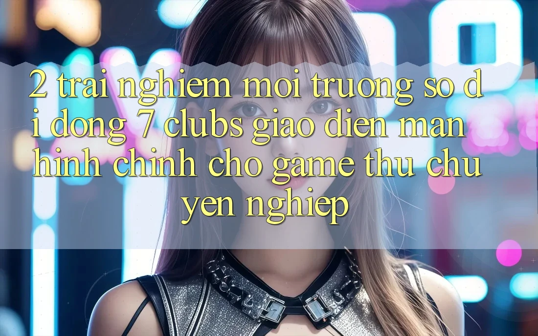 2. Trải Nghiệm Môi trường số di động 7 clubs: Giao Diện Màn hình chính Cho Game Thủ Chuyên Nghiệp