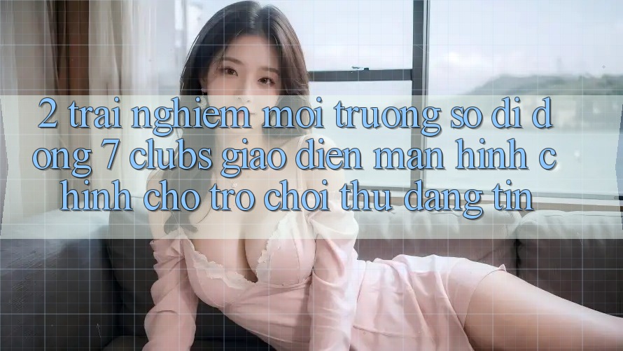 2. Trải nghiệm Môi trường số di động 7 clubs: Giao Diện Màn hình chính Cho Trò chơi Thủ Đáng tin