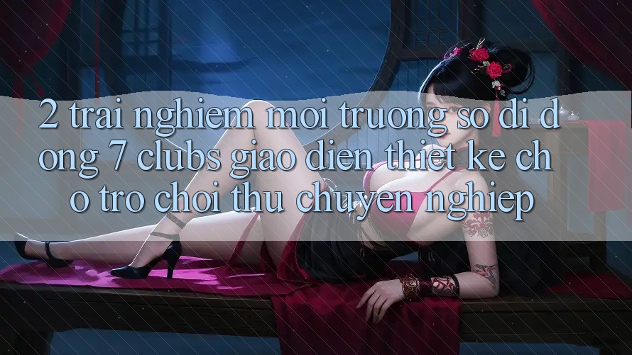 2. Trải Nghiệm Môi trường số di động 7 clubs: Giao Diện Thiết Kế Cho Trò chơi Thủ Chuyên Nghiệp