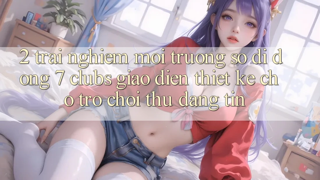 2. Trải Nghiệm Môi trường số di động 7 clubs: Giao Diện Thiết Kế Cho Trò chơi Thủ Đáng tin