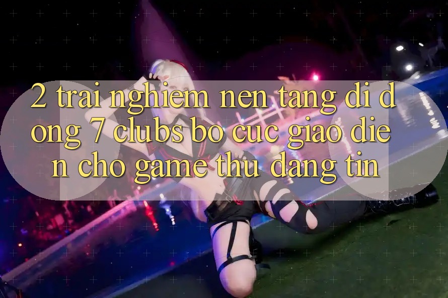 2. Trải nghiệm Nền tảng di động 7 clubs: Bố cục Giao diện Cho Game Thủ Đáng tin