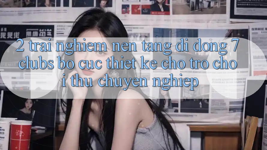 2. Trải nghiệm Nền tảng di động 7 clubs: Bố cục Thiết Kế Cho Trò chơi Thủ Chuyên Nghiệp