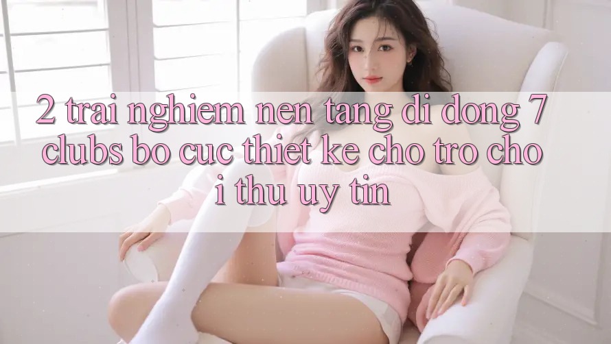 2. Trải nghiệm Nền tảng di động 7 clubs: Bố cục Thiết Kế Cho Trò chơi Thủ Uy tín