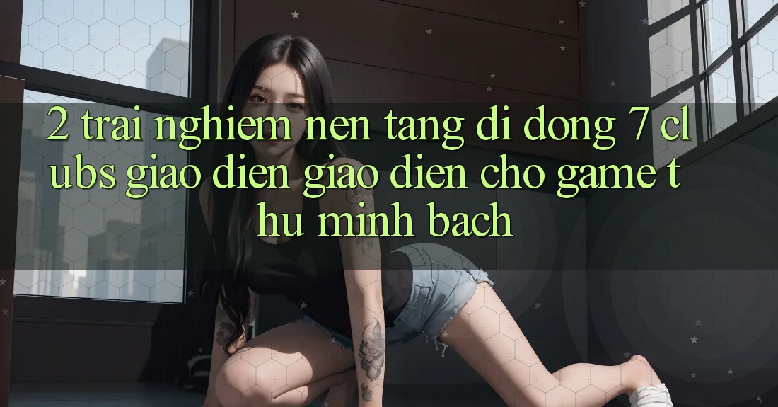 2. Trải Nghiệm Nền tảng di động 7 clubs: Giao Diện Giao diện Cho Game Thủ Minh bạch