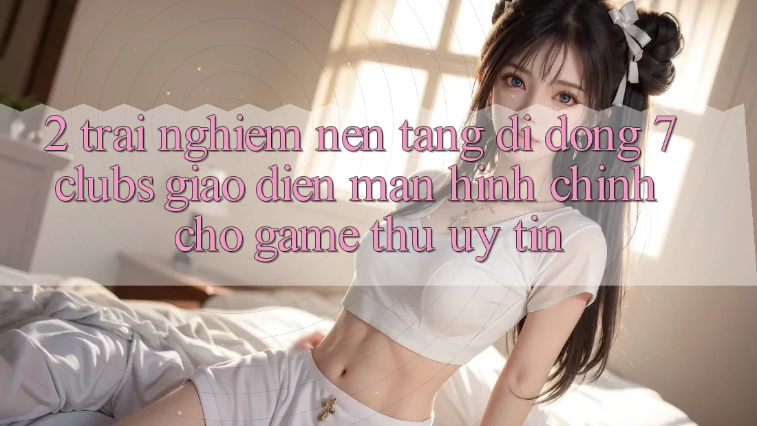2. Trải Nghiệm Nền tảng di động 7 clubs: Giao Diện Màn hình chính Cho Game Thủ Uy tín