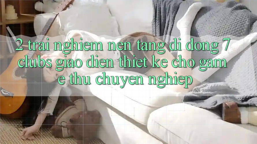 2. Trải Nghiệm Nền tảng di động 7 clubs: Giao Diện Thiết Kế Cho Game Thủ Chuyên Nghiệp