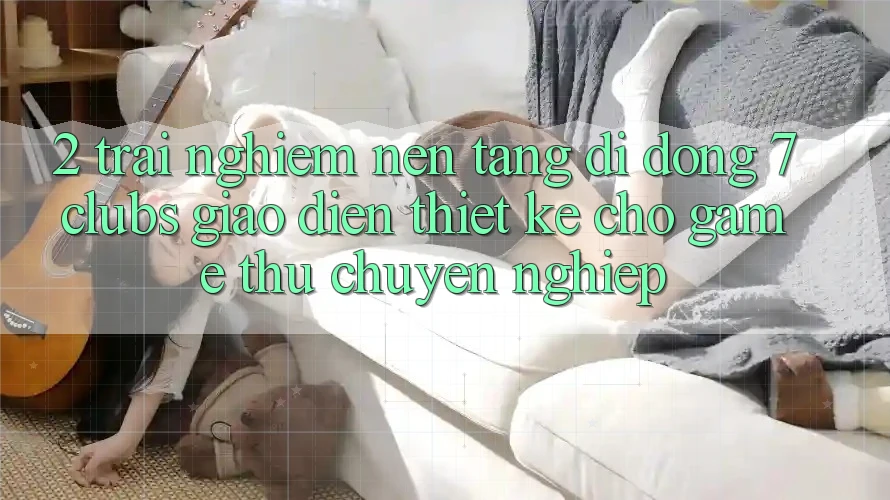 2. Trải Nghiệm Nền tảng di động 7 clubs: Giao Diện Thiết Kế Cho Game Thủ Chuyên Nghiệp