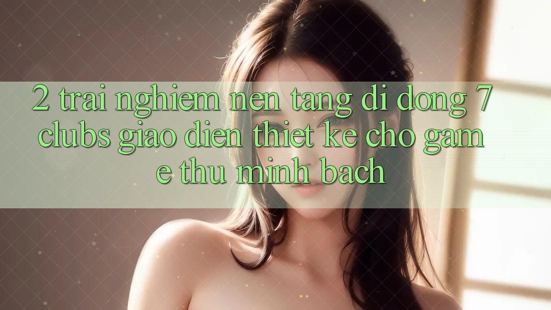 2. Trải Nghiệm Nền tảng di động 7 clubs: Giao Diện Thiết Kế Cho Game Thủ Minh bạch