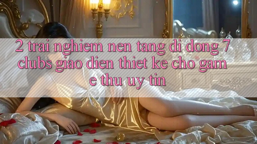 2. Trải Nghiệm Nền tảng di động 7 clubs: Giao Diện Thiết Kế Cho Game Thủ Uy tín