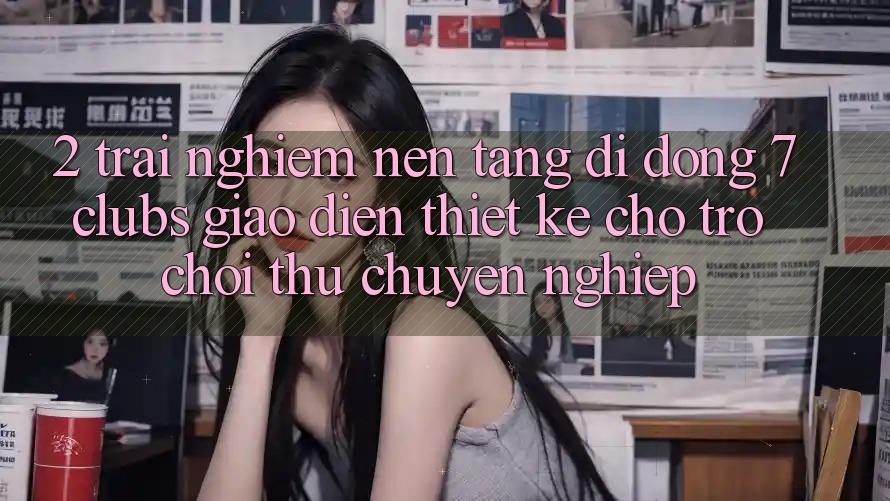 2. Trải nghiệm Nền tảng di động 7 clubs: Giao Diện Thiết Kế Cho Trò chơi Thủ Chuyên Nghiệp
