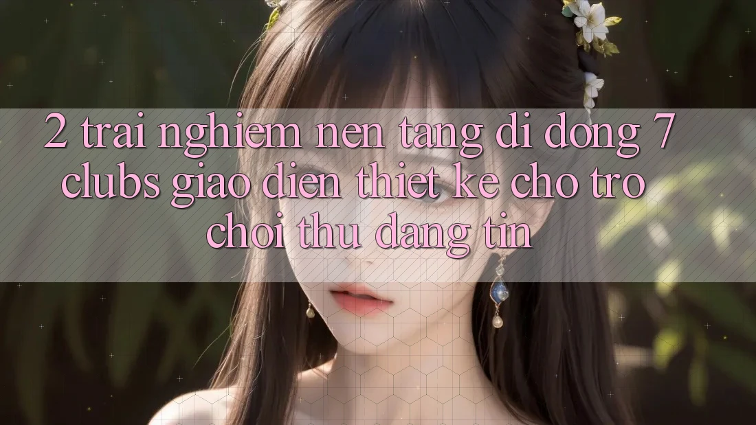 2. Trải Nghiệm Nền tảng di động 7 clubs: Giao diện Thiết Kế Cho Trò chơi Thủ Đáng tin