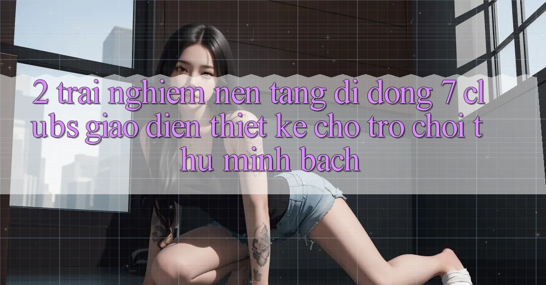 2. Trải Nghiệm Nền tảng di động 7 clubs: Giao Diện Thiết Kế Cho Trò chơi Thủ Minh bạch