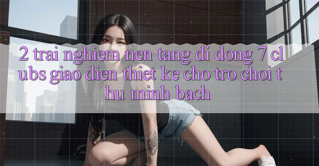 2. Trải Nghiệm Nền tảng di động 7 clubs: Giao Diện Thiết Kế Cho Trò chơi Thủ Minh bạch 2. Trải Nghiệm Nền tảng di động 7 clubs: Giao Diện Thiết Kế Cho Trò chơi Thủ Minh bạch