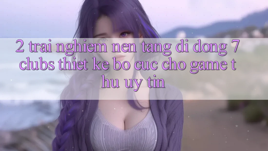 2. Trải Nghiệm Nền tảng di động 7 clubs: Thiết kế Bố cục Cho Game Thủ Uy tín