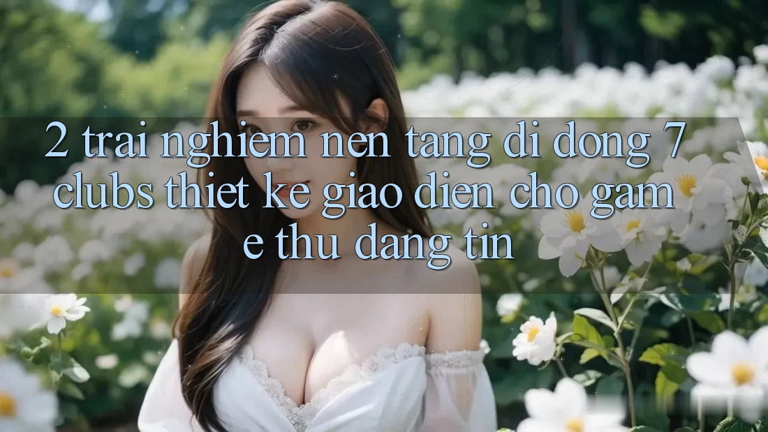 2. Trải Nghiệm Nền tảng di động 7 clubs: Thiết kế Giao diện Cho Game Thủ Đáng tin