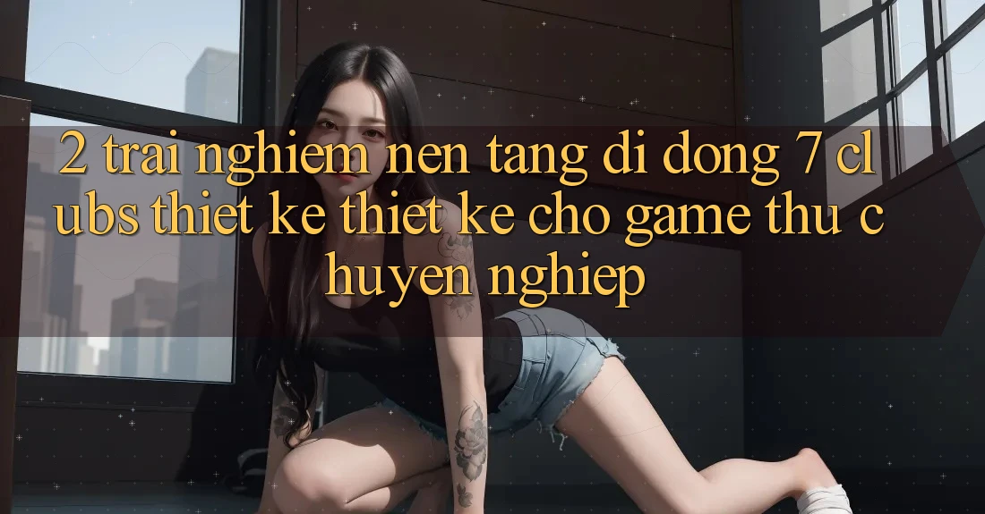 2. Trải Nghiệm Nền tảng di động 7 clubs: Thiết kế Thiết Kế Cho Game Thủ Chuyên Nghiệp