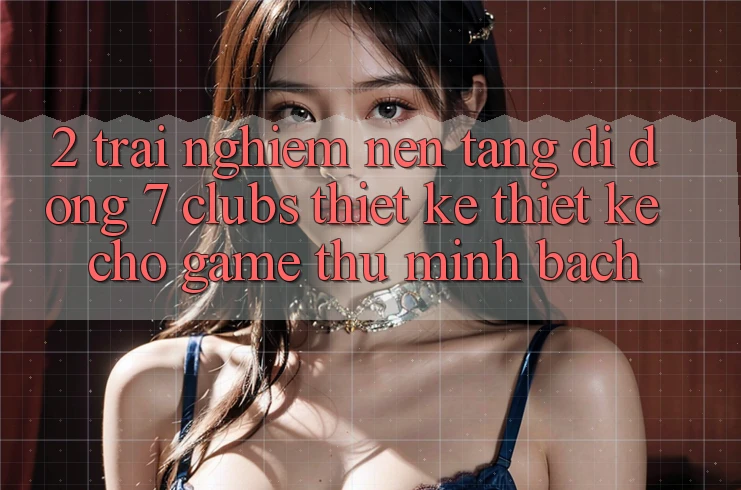 2. Trải nghiệm Nền tảng di động 7 clubs: Thiết kế Thiết Kế Cho Game Thủ Minh bạch