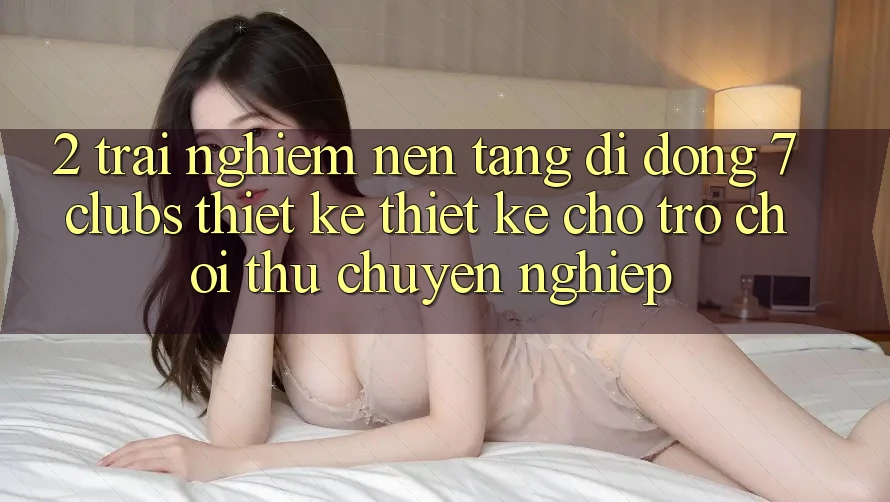 2. Trải Nghiệm Nền tảng di động 7 clubs: Thiết kế Thiết Kế Cho Trò chơi Thủ Chuyên Nghiệp