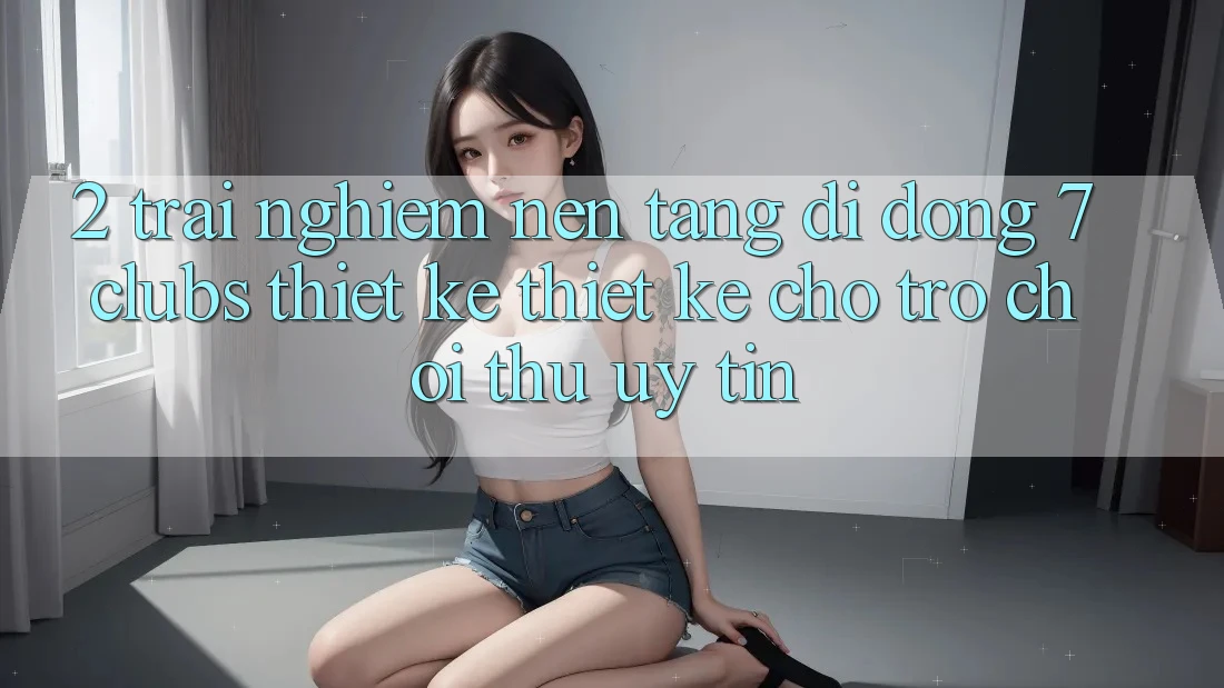 2. Trải Nghiệm Nền tảng di động 7 clubs: Thiết kế Thiết Kế Cho Trò chơi Thủ Uy tín