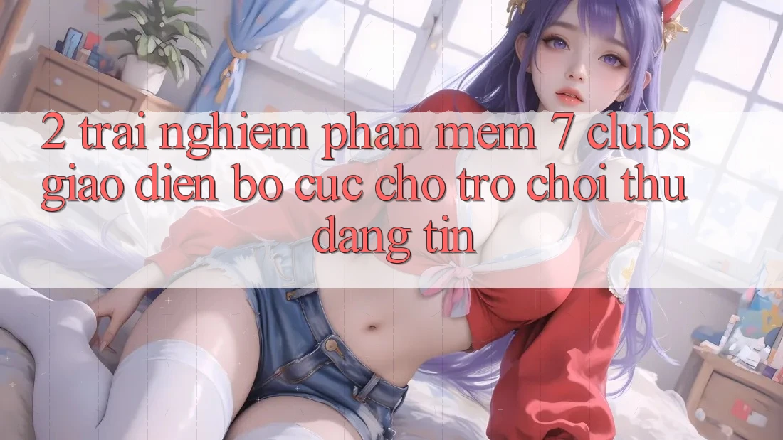 2. Trải nghiệm Phần mềm 7 clubs: Giao Diện Bố cục Cho Trò chơi Thủ Đáng tin