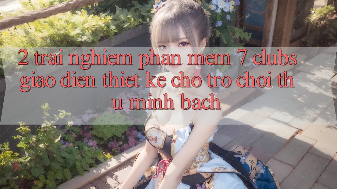 2. Trải Nghiệm Phần mềm 7 clubs: Giao Diện Thiết Kế Cho Trò chơi Thủ Minh bạch 2. Trải Nghiệm Phần mềm 7 clubs: Giao Diện Thiết Kế Cho Trò chơi Thủ Minh bạch