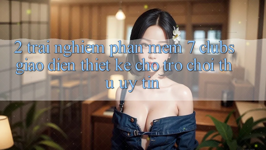 2. Trải Nghiệm Phần mềm 7 clubs: Giao Diện Thiết Kế Cho Trò chơi Thủ Uy tín