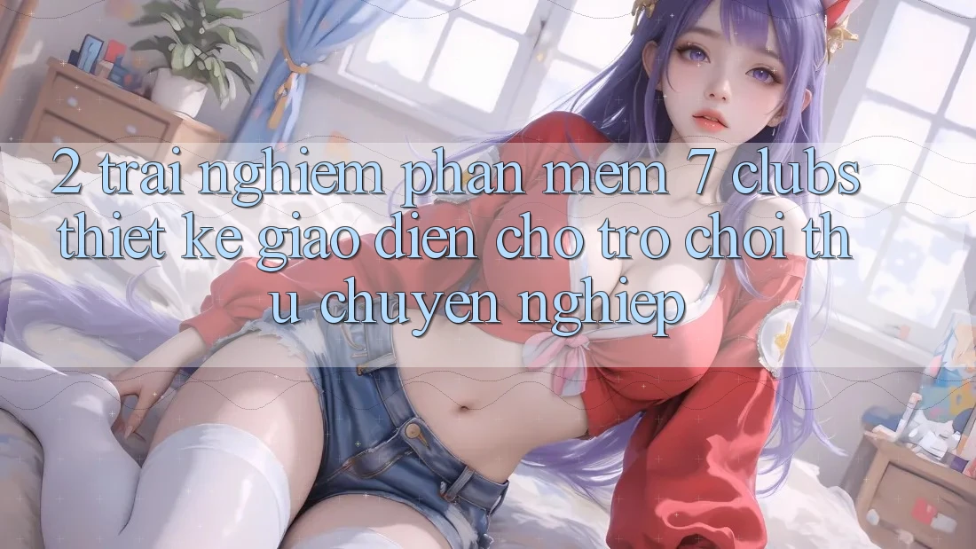 2. Trải Nghiệm Phần mềm 7 clubs: Thiết kế Giao diện Cho Trò chơi Thủ Chuyên Nghiệp