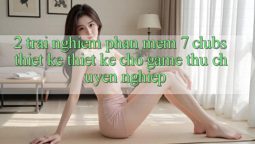 2. Trải Nghiệm Phần mềm 7 clubs: Thiết kế Thiết Kế Cho Game Thủ Chuyên Nghiệp