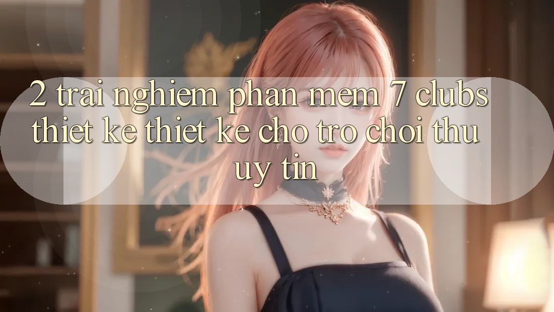 2. Trải nghiệm Phần mềm 7 clubs: Thiết kế Thiết Kế Cho Trò chơi Thủ Uy tín 2. Trải nghiệm Phần mềm 7 clubs: Thiết kế Thiết Kế Cho Trò chơi Thủ Uy tín