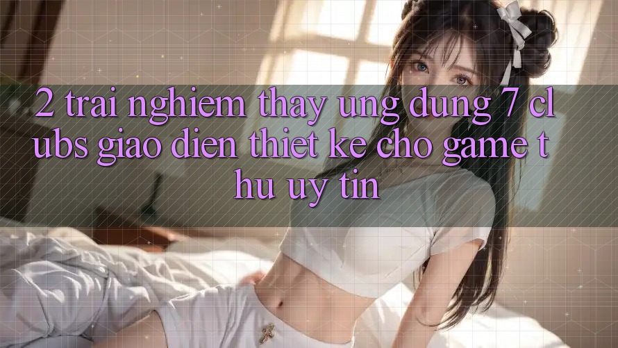 2. Trải nghiệm thấy Ứng Dụng 7 clubs: Giao Diện Thiết Kế Cho Game Thủ Uy tín