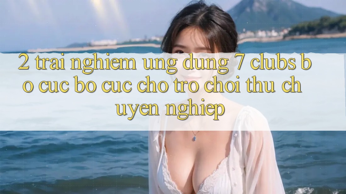 2. Trải Nghiệm Ứng Dụng 7 clubs: Bố cục Bố cục Cho Trò chơi Thủ Chuyên Nghiệp