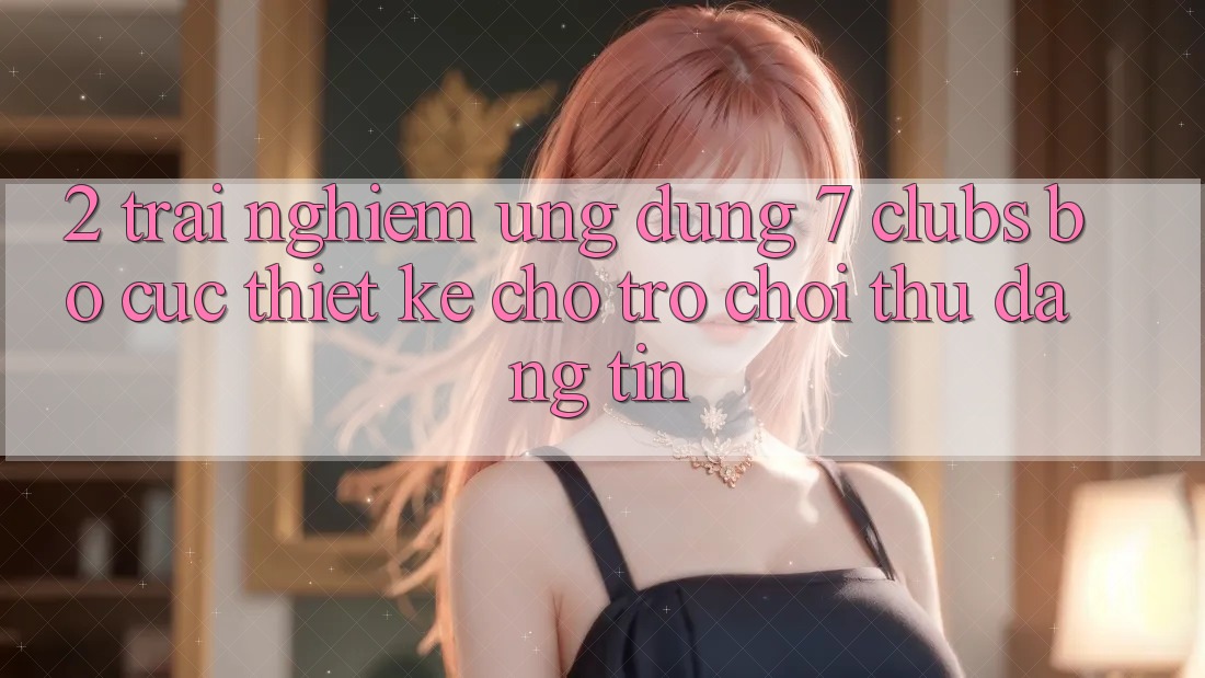 2. Trải Nghiệm Ứng Dụng 7 clubs: Bố cục Thiết Kế Cho Trò chơi Thủ Đáng tin