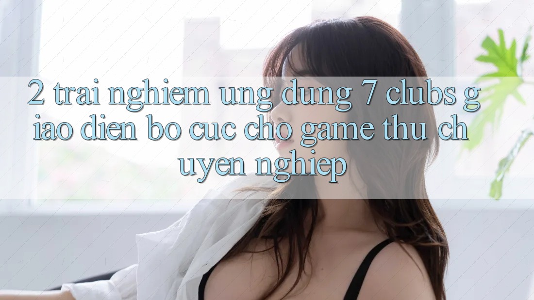 2. Trải Nghiệm Ứng Dụng 7 clubs: Giao Diện Bố cục Cho Game Thủ Chuyên Nghiệp